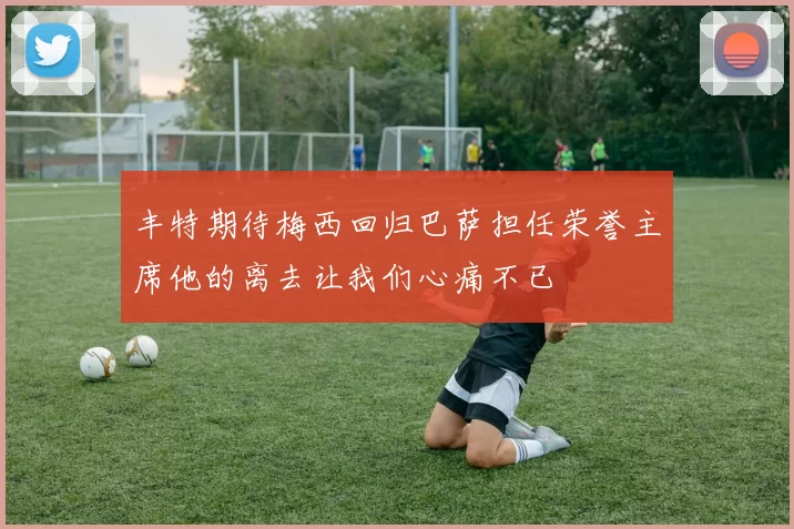 丰特期待梅西回归巴萨担任荣誉主席他的离去让我们心痛不已