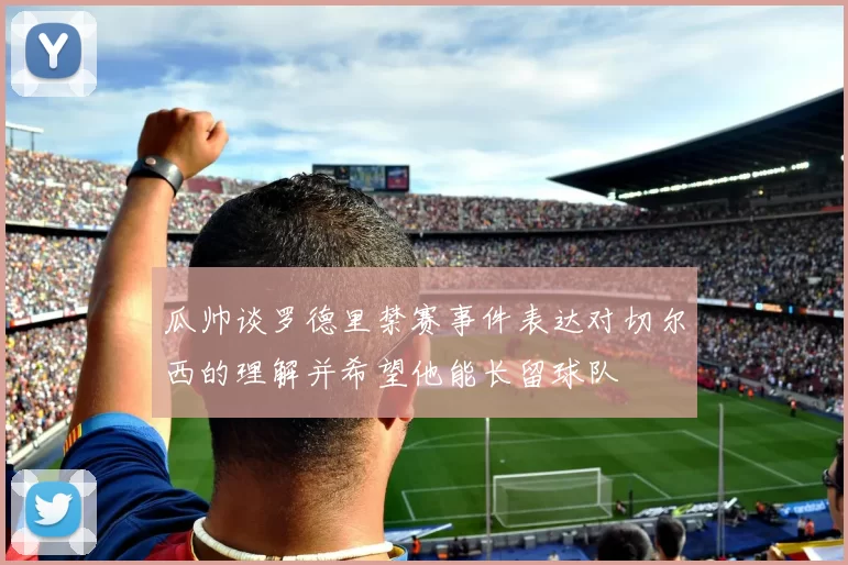 瓜帅谈罗德里禁赛事件表达对切尔西的理解并希望他能长留球队