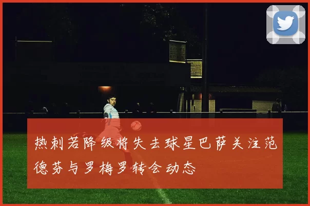 热刺若降级将失去球星巴萨关注范德芬与罗梅罗转会动态