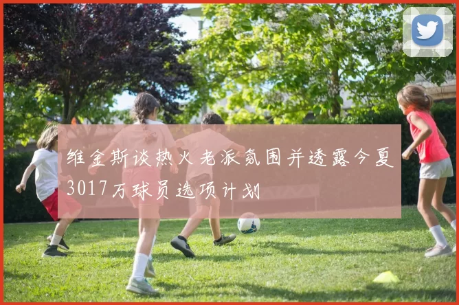 维金斯谈热火老派氛围并透露今夏3017万球员选项计划