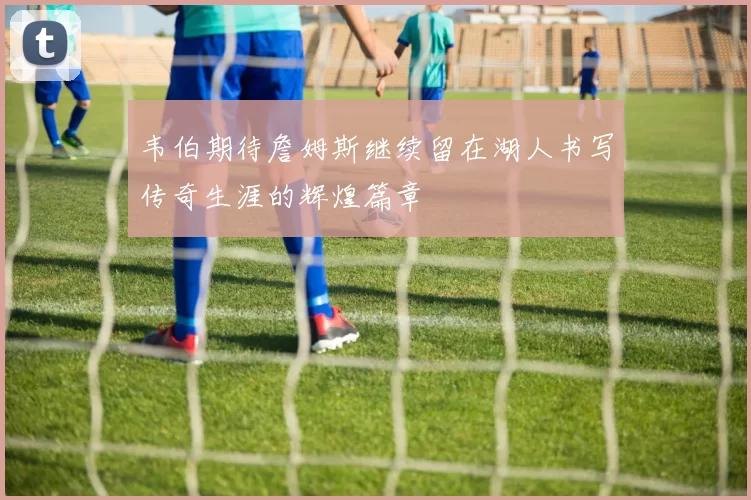 韦伯期待詹姆斯继续留在湖人书写传奇生涯的辉煌篇章