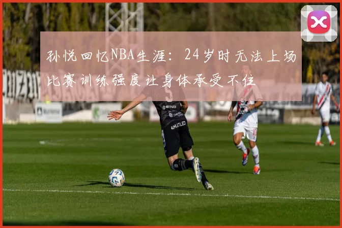孙悦回忆NBA生涯：24岁时无法上场比赛训练强度让身体承受不住