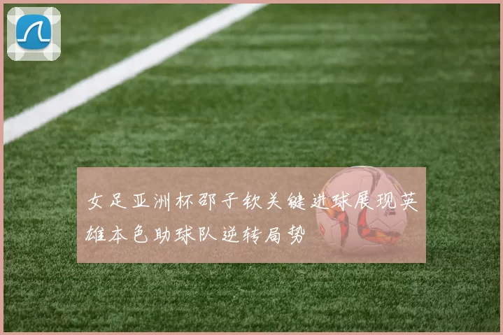 女足亚洲杯邵子钦关键进球展现英雄本色助球队逆转局势
