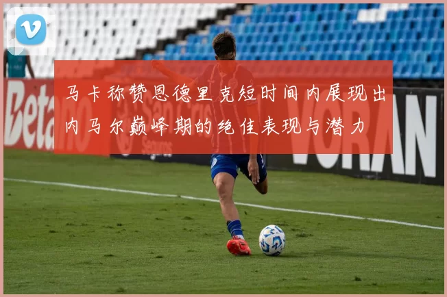 马卡称赞恩德里克短时间内展现出内马尔巅峰期的绝佳表现与潜力