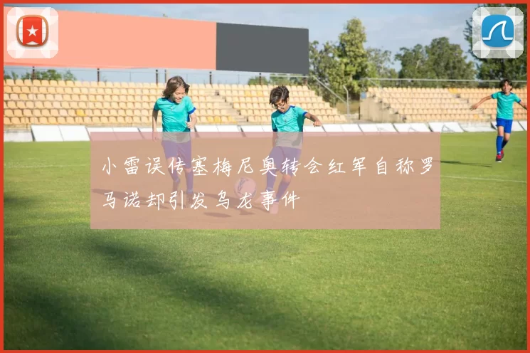 小雷误传塞梅尼奥转会红军自称罗马诺却引发乌龙事件