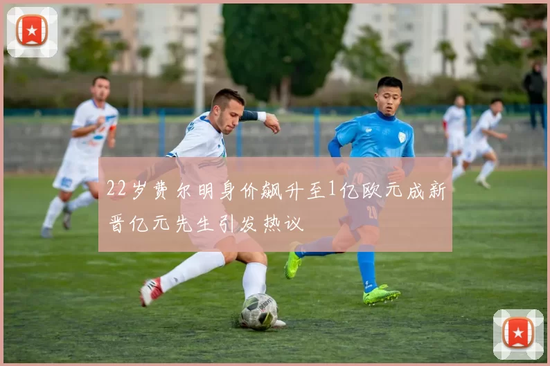 22岁费尔明身价飙升至1亿欧元成新晋亿元先生引发热议