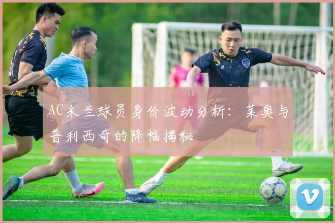 AC米兰球员身价波动分析：莱奥与普利西奇的降幅揭秘