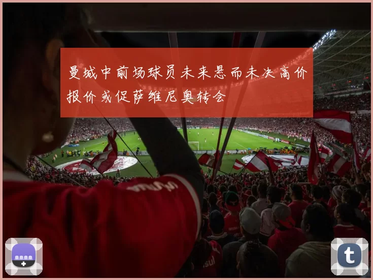 曼城中前场球员未来悬而未决高价报价或促萨维尼奥转会
