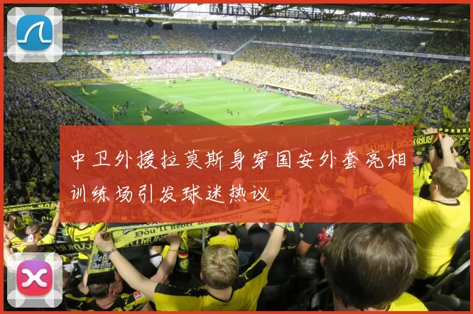 中卫外援拉莫斯身穿国安外套亮相训练场引发球迷热议