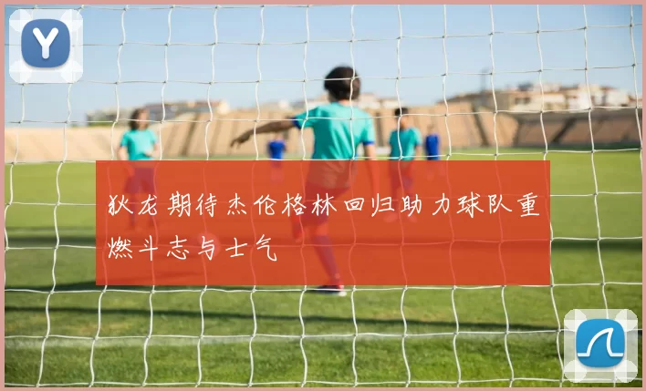 狄龙期待杰伦格林回归助力球队重燃斗志与士气