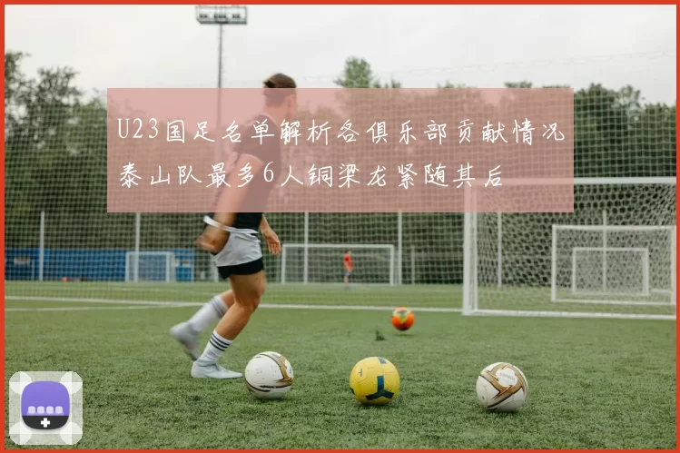 U23国足名单解析各俱乐部贡献情况泰山队最多6人铜梁龙紧随其后