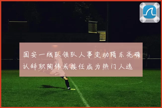 国安一线队领队人事变动隋东亮确认辞职陶伟或接任成为热门人选