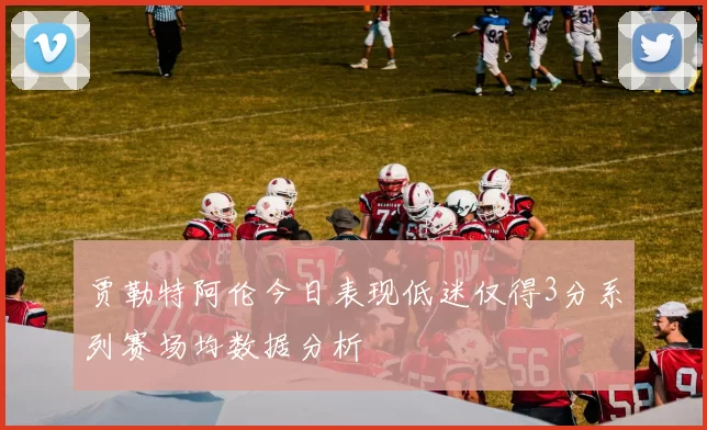 贾勒特阿伦今日表现低迷仅得3分系列赛场均数据分析