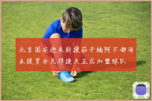 北京国安迎来新援茹子楠阿不都海米提贾非凡邓捷夫正式加盟球队