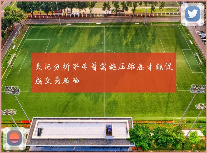 美记分析字母哥需施压雄鹿才能促成交易局面