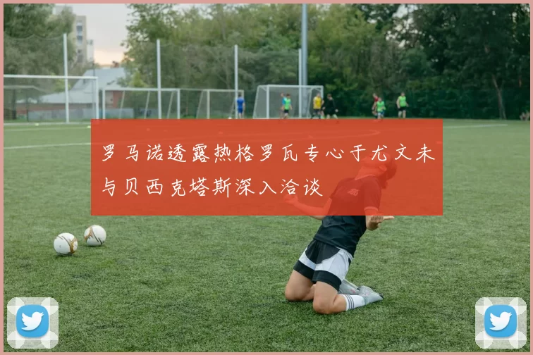 罗马诺透露热格罗瓦专心于尤文未与贝西克塔斯深入洽谈