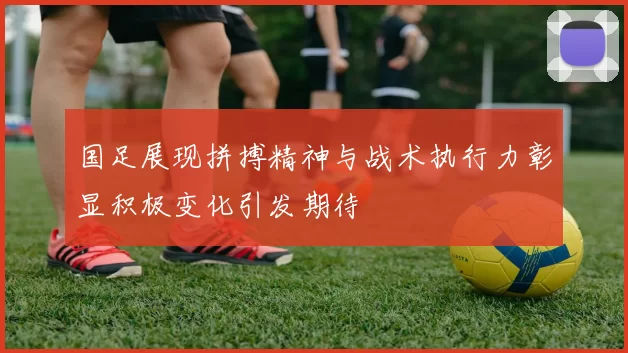 国足展现拼搏精神与战术执行力彰显积极变化引发期待