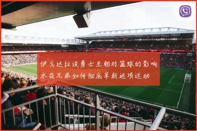 伊戈达拉谈勇士王朝对篮球的影响水花兄弟如何彻底革新这项运动