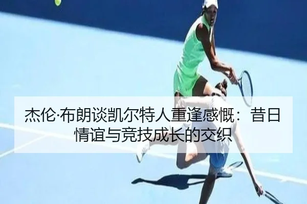 杰伦·布朗谈凯尔特人重逢感慨:昔日情谊与竞技成长的交织